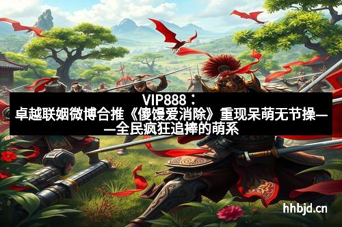 VIP888:卓越联姻微博合推《傻馒爱消除》重现呆萌无节操——全民疯狂追捧的萌系爆款来袭